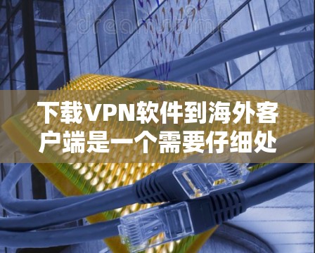 下载VPN软件到海外客户端是一个需要仔细处理的过程，以下是一个清晰的步骤指南，帮助您顺利完成下载和连接