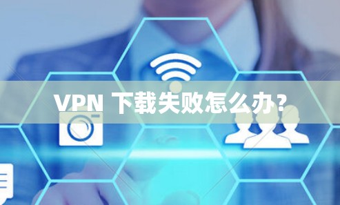 VPN 下载失败怎么办？