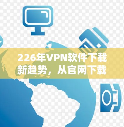 226年VPN软件下载新趋势，从官网下载到第三方应用商店
