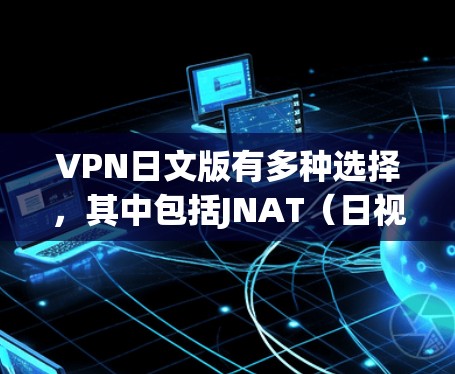 VPN日文版有多种选择，其中包括JNAT（日视网）和一些第三方VPN服务的日文版版本。以下是一些常见选项