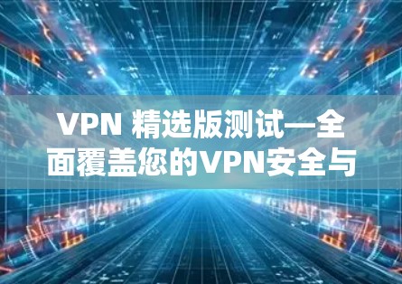 VPN 精选版测试—全面覆盖您的VPN安全与性能！
