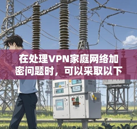 在处理VPN家庭网络加密问题时，可以采取以下步骤以确保网络的安全和隐私