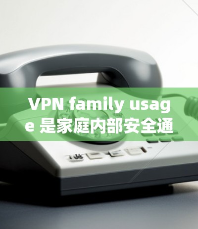 VPN family usage 是家庭内部安全通信的一种方式，但需要考虑多个因素。以下是详细的总结和建议