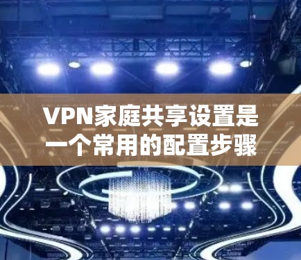 VPN家庭共享设置是一个常用的配置步骤，通常用于让多个家庭成员或朋友共享同一个VPN账户。以下是设置家庭共享的详细步骤