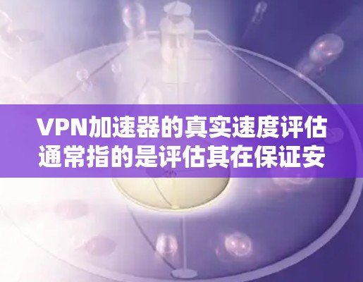 VPN加速器的真实速度评估通常指的是评估其在保证安全的前提下，能够处理的流量速度。以下是一些常见的VPN加速器及其速度评估情况，供你参考
