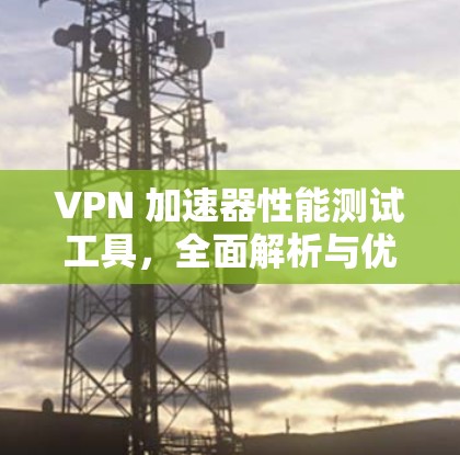 VPN 加速器性能测试工具，全面解析与优化建议