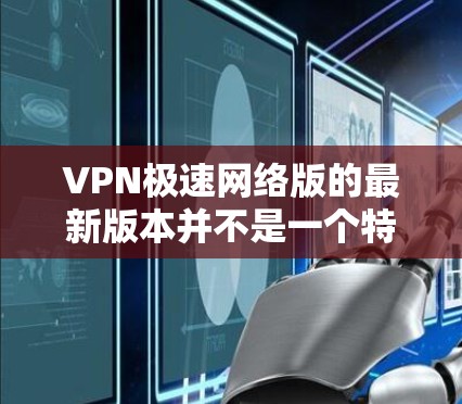 VPN极速网络版的最新版本并不是一个特定的软件，而是根据用户需求和网络环境推荐的综合性的VPN解决方案。以下是一些常见的VPN软件及其特点，供你参考