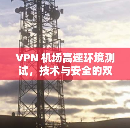 VPN 机场高速环境测试，技术与安全的双重突破