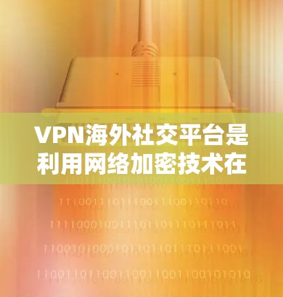 VPN海外社交平台是利用网络加密技术在本地使用VPN服务的同时，通过海外社交软件进行社交活动的综合服务。以下是对该概念的详细分析和总结