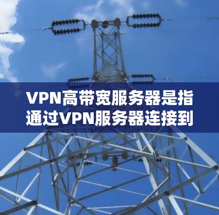 VPN高带宽服务器是指通过VPN服务器连接到其他国家的网络，带宽较高以确保视频通话、文件传输等高负载任务的稳定运行。以下是一些关于VPN高带宽服务器的建议和信息