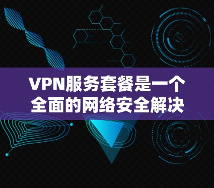 VPN服务套餐是一个全面的网络安全解决方案，涵盖数据加密、流量控制、防火墙配置、安全认证、数据备份等多个方面。以下是选择VPN套餐的详细指南