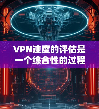 VPN速度的评估是一个综合性的过程，涉及多个因素，以下是对这个评估过程的详细总结