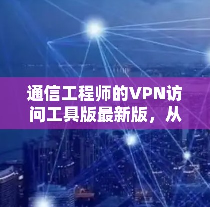 通信工程师的VPN访问工具版最新版，从技术到用户，你的选择，终将改变你的通信体验