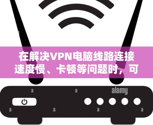 在解决VPN电脑线路连接速度慢、卡顿等问题时，可以从以下几个方面入手