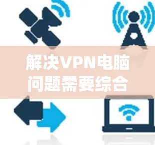 解决VPN电脑问题需要综合考虑多个因素，包括电脑配置、网络连接、软件工具以及操作系统升级。以下是一些步骤性的解决方案