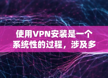 使用VPN安装是一个系统性的过程，涉及多个步骤和细节，以下是一个详细的指南