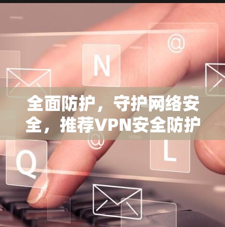 全面防护，守护网络安全，推荐VPN安全防护版APP推荐
