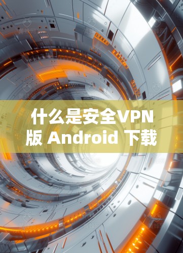 什么是安全VPN版 Android 下载？如何安全地下载和使用？