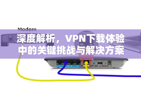 深度解析，VPN下载体验中的关键挑战与解决方案