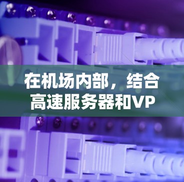 在机场内部，结合高速服务器和VPN技术可以显著提升网络性能和安全。以下是具体的应用方式