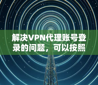 解决VPN代理账号登录的问题，可以按照以下步骤进行
