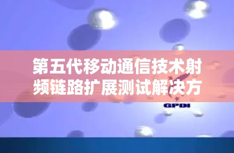 第五代移动通信技术射频链路扩展测试解决方案，全面覆盖射频链路性能评估