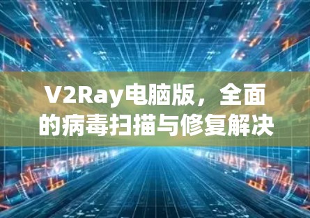 V2Ray电脑版，全面的病毒扫描与修复解决方案