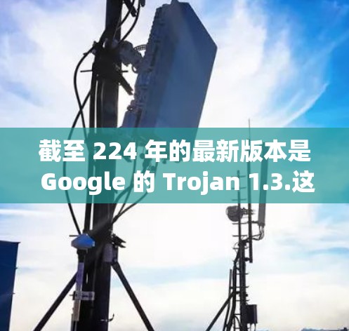 截至 224 年的最新版本是 Google 的 Trojan 1.3.这个版本在功能上进行了轻微改进，包括