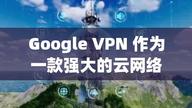 Google VPN 作为一款强大的云网络服务，提供了全面的VPN体验。以下是对其体验的详细评估