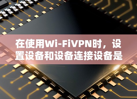 在使用Wi-FiVPN时，设置设备和设备连接设备是一个关键步骤。以下是详细的设置步骤和注意事项